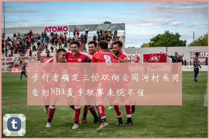 步行者确定三份双向合同河村或将告别NBA夏季联赛表现不佳
