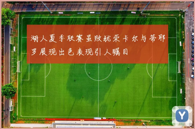 湖人夏季联赛虽败犹荣卡尔与蒂耶罗展现出色表现引人瞩目