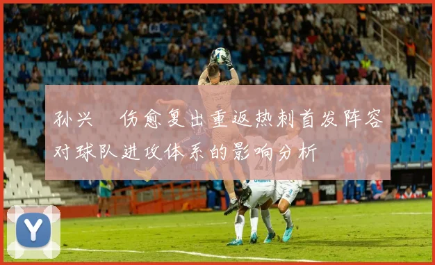 孙兴慜伤愈复出重返热刺首发阵容对球队进攻体系的影响分析