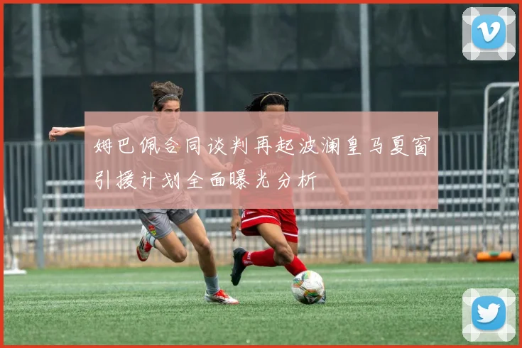 姆巴佩合同谈判再起波澜皇马夏窗引援计划全面曝光分析