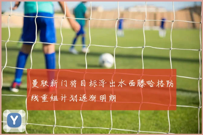 曼联新门将目标浮出水面滕哈格防线重组计划逐渐明朗