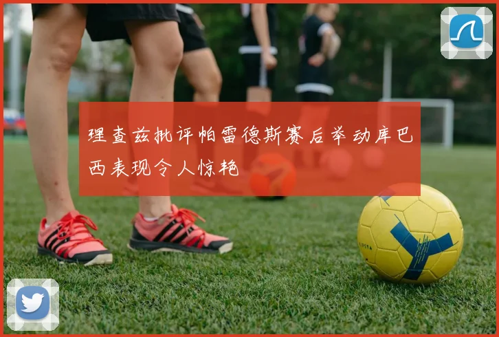 理查兹批评帕雷德斯赛后举动库巴西表现令人惊艳