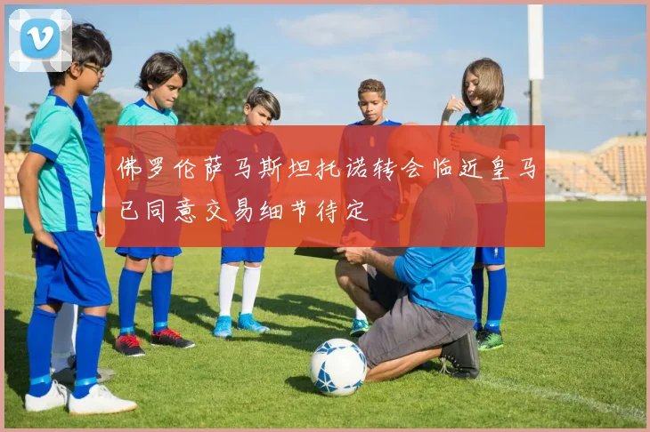 佛罗伦萨马斯坦托诺转会临近皇马已同意交易细节待定